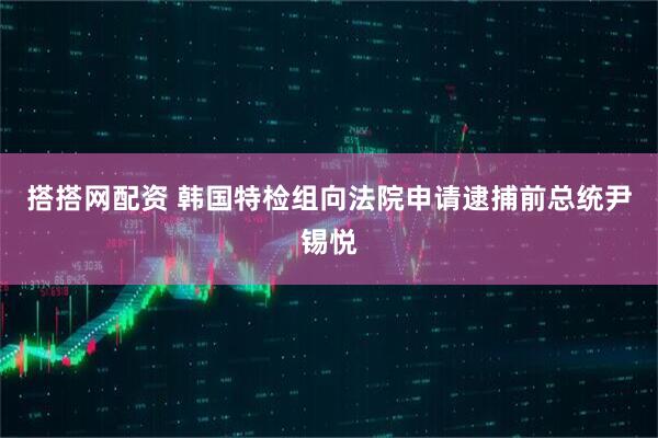 搭搭网配资 韩国特检组向法院申请逮捕前总统尹锡悦
