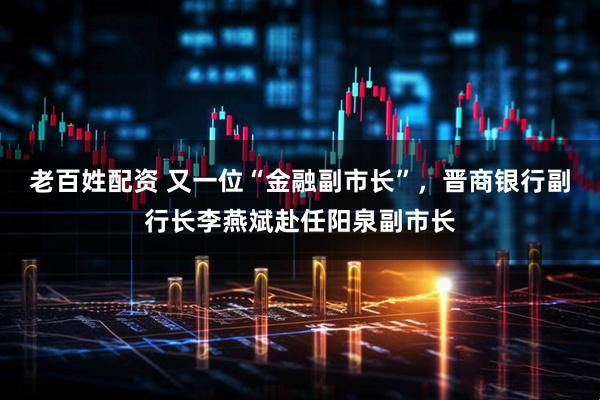 老百姓配资 又一位“金融副市长”，晋商银行副行长李燕斌赴任阳泉副市长