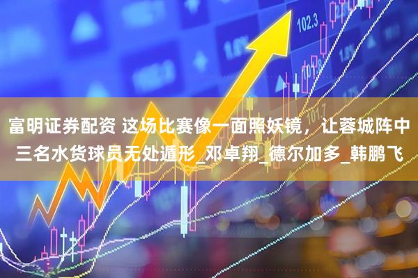 富明证券配资 这场比赛像一面照妖镜，让蓉城阵中三名水货球员无处遁形_邓卓翔_德尔加多_韩鹏飞