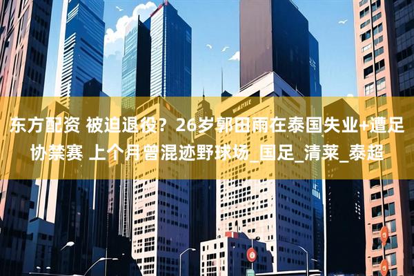 东方配资 被迫退役？26岁郭田雨在泰国失业+遭足协禁赛 上个月曾混迹野球场_国足_清莱_泰超