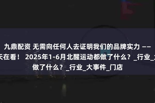 九鼎配资 无需向任何人去证明我们的品牌实力 ———人在做，天在看！ 2025年1-6月北醒运动都做了什么？_行业_大事件_门店