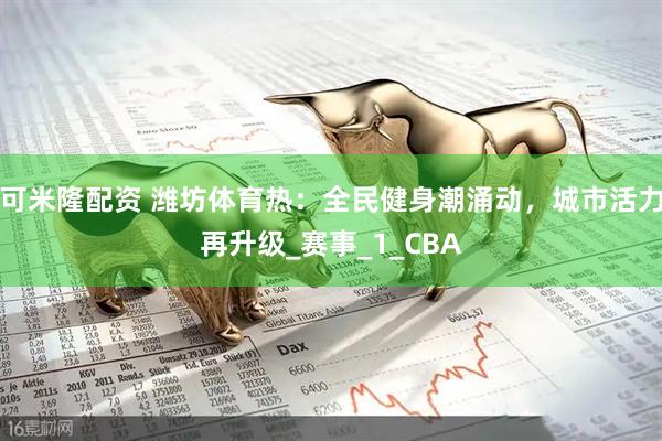可米隆配资 潍坊体育热：全民健身潮涌动，城市活力再升级_赛事_1_CBA