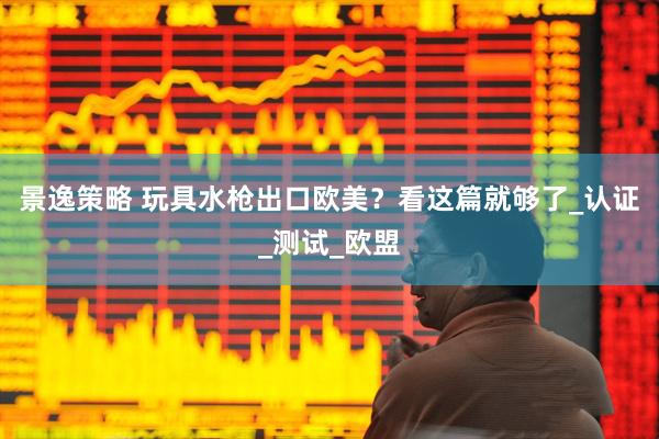 景逸策略 玩具水枪出口欧美？看这篇就够了_认证_测试_欧盟