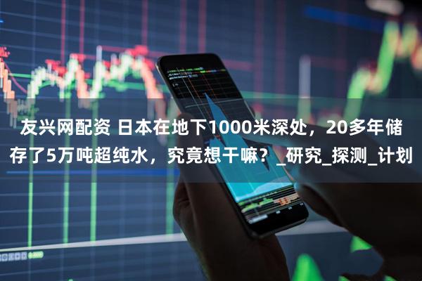 友兴网配资 日本在地下1000米深处，20多年储存了5万吨超纯水，究竟想干嘛？_研究_探测_计划
