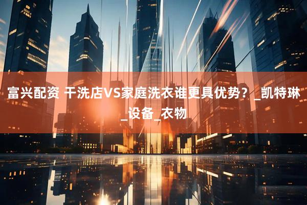 富兴配资 干洗店VS家庭洗衣谁更具优势？_凯特琳_设备_衣物
