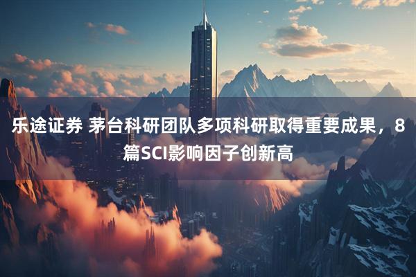 乐途证券 茅台科研团队多项科研取得重要成果，8篇SCI影响因子创新高