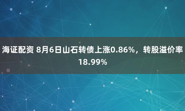 海证配资 8月6日山石转债上涨0.86%，转股溢价率18.99%