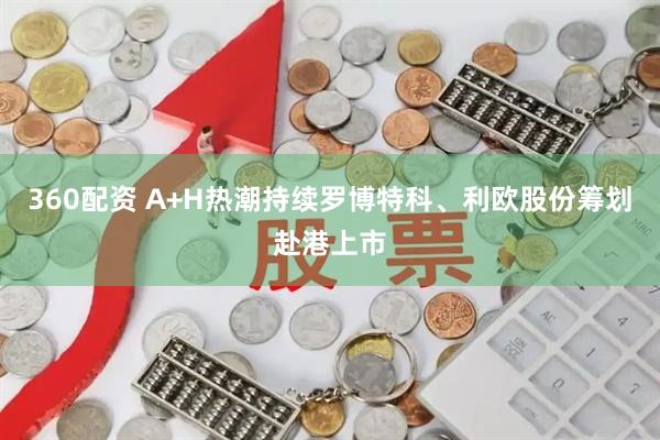 360配资 A+H热潮持续罗博特科、利欧股份筹划赴港上市