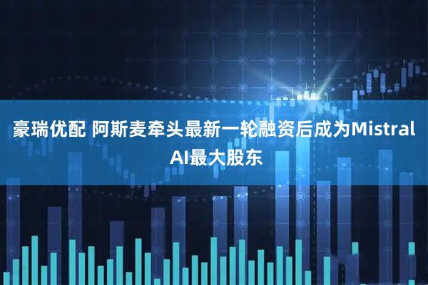 豪瑞优配 阿斯麦牵头最新一轮融资后成为Mistral AI最大股东