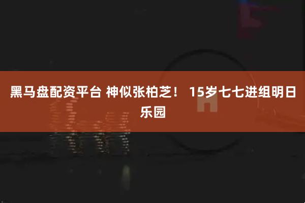 黑马盘配资平台 神似张柏芝！ 15岁七七进组明日乐园