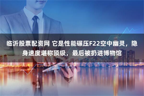 临沂股票配资网 它是性能碾压F22空中幽灵，隐身速度堪称顶级，最后被扔进博物馆