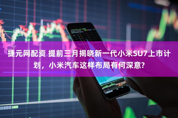 捷元网配资 提前三月揭晓新一代小米SU7上市计划，小米汽车这样布局有何深意?
