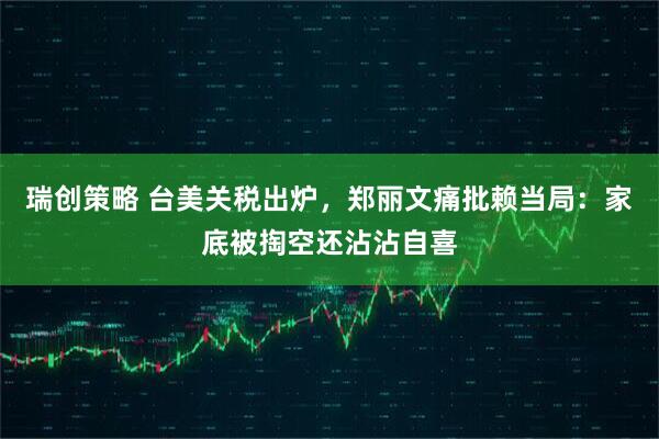 瑞创策略 台美关税出炉，郑丽文痛批赖当局：家底被掏空还沾沾自喜