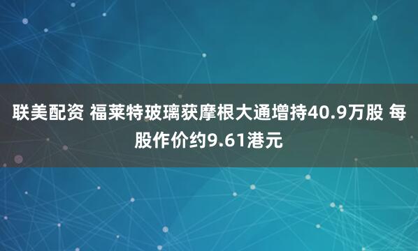 联美配资 福莱特玻璃获摩根大通增持40.9万股 每股作价约9.61港元