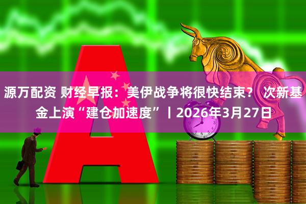 源万配资 财经早报：美伊战争将很快结束？ 次新基金上演“建仓加速度”丨2026年3月27日