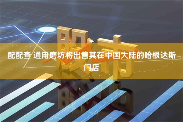 配配查 通用磨坊将出售其在中国大陆的哈根达斯门店