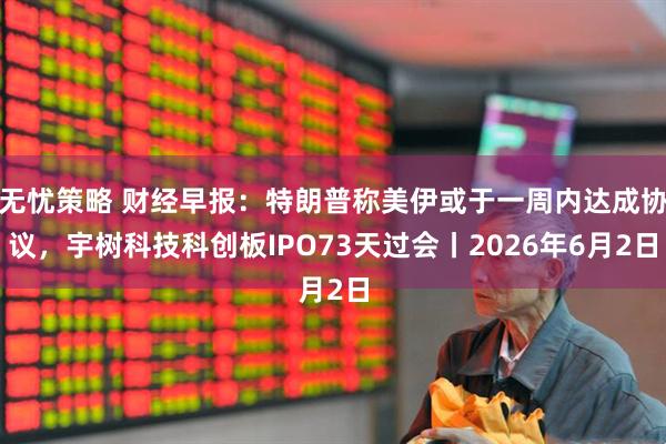 无忧策略 财经早报：特朗普称美伊或于一周内达成协议，宇树科技科创板IPO73天过会丨2026年6月2日