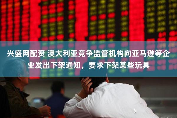 兴盛网配资 澳大利亚竞争监管机构向亚马逊等企业发出下架通知，要求下架某些玩具