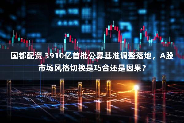 国都配资 3910亿首批公募基准调整落地，A股市场风格切换是巧合还是因果？