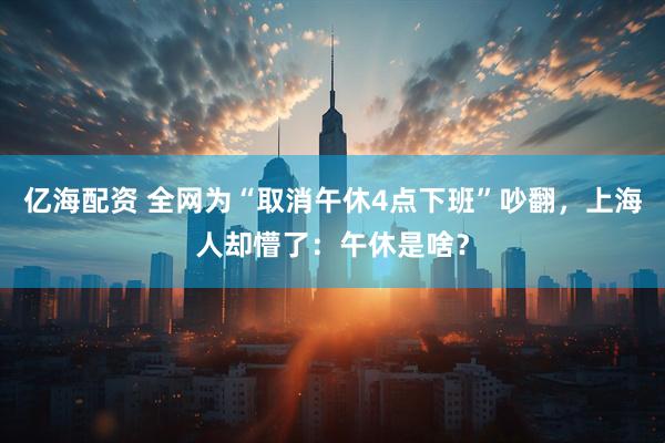 亿海配资 全网为“取消午休4点下班”吵翻，上海人却懵了：午休是啥？
