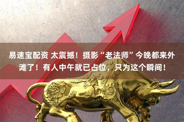 易速宝配资 太震撼！摄影“老法师”今晚都来外滩了！有人中午就已占位，只为这个瞬间！