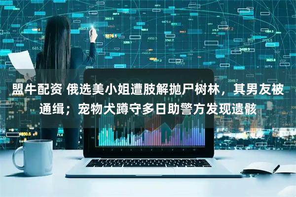 盟牛配资 俄选美小姐遭肢解抛尸树林，其男友被通缉；宠物犬蹲守多日助警方发现遗骸